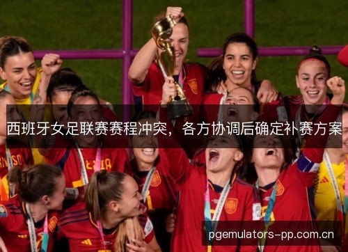 西班牙女足联赛赛程冲突,各方协调后确定补赛方案 西班牙女足联赛赛程冲突,各方协调后确定补赛方案